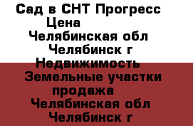 Сад в СНТ Прогресс › Цена ­ 700 000 - Челябинская обл., Челябинск г. Недвижимость » Земельные участки продажа   . Челябинская обл.,Челябинск г.